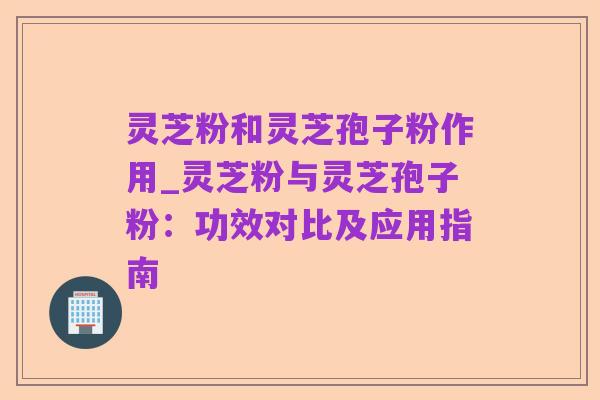 灵芝粉和灵芝孢子粉作用_灵芝粉与灵芝孢子粉:功效对比及应用指南