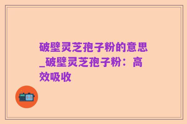 破壁灵芝孢子粉的意思_破壁灵芝孢子粉:高效吸收