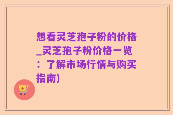 想看灵芝孢子粉的价格_灵芝孢子粉价格一览:了解市场行情与购买指南)
