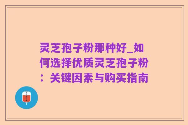 灵芝孢子粉那种好_如何选择优质灵芝孢子粉:关键因素与购买指南