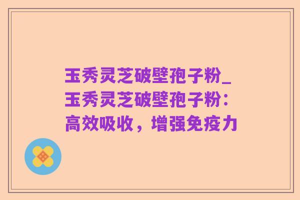 玉秀灵芝破壁孢子粉_玉秀灵芝破壁孢子粉:高效吸收,增强免疫力
