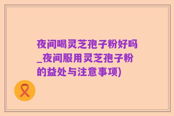 夜间喝灵芝孢子粉好吗_夜间服用灵芝孢子粉的益处与注意事项)
