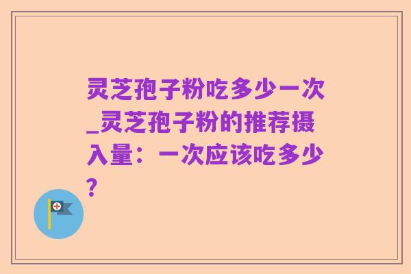 灵芝孢子粉吃多少一次_灵芝孢子粉的推荐摄入量:一次应该吃多少?