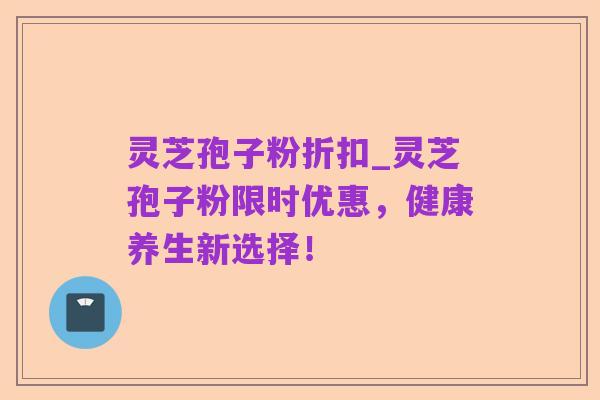 灵芝孢子粉折扣_灵芝孢子粉限时优惠，健康养生新选择！