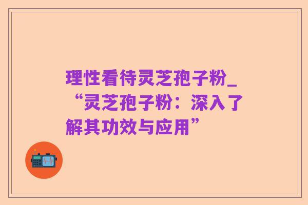 理性看待灵芝孢子粉_“灵芝孢子粉：深入了解其功效与应用”