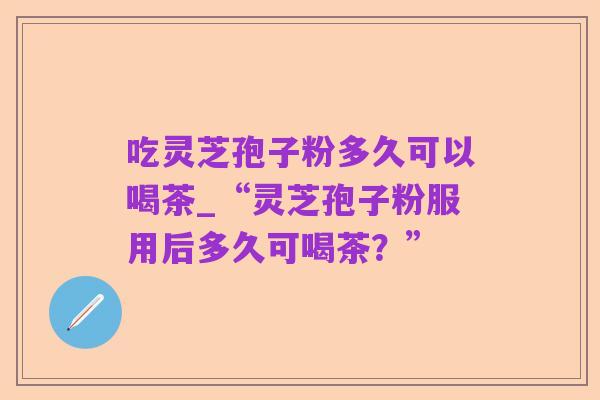 吃灵芝孢子粉多久可以喝茶_“灵芝孢子粉服用后多久可喝茶？”