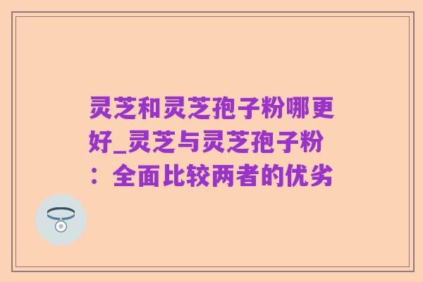 灵芝和灵芝孢子粉哪更好_灵芝与灵芝孢子粉:全面比较两者的优劣