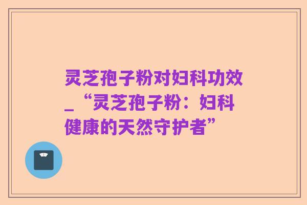 灵芝孢子粉对妇科功效_“灵芝孢子粉:妇科健康的天然守护者”