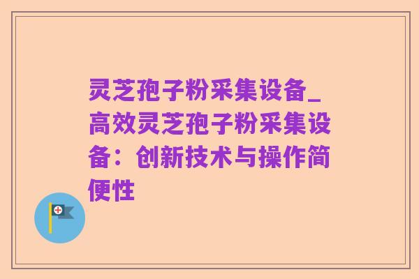 灵芝孢子粉采集设备_高效灵芝孢子粉采集设备:创新技术与操作简便性