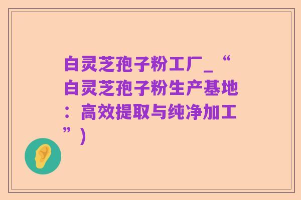 白灵芝孢子粉工厂_“白灵芝孢子粉生产基地:高效提取与纯净加工”)