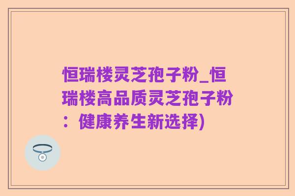 恒瑞楼灵芝孢子粉_恒瑞楼高品质灵芝孢子粉:健康养生新选择)