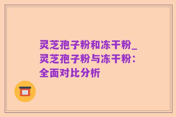 灵芝孢子粉和冻干粉_灵芝孢子粉与冻干粉:全面对比分析