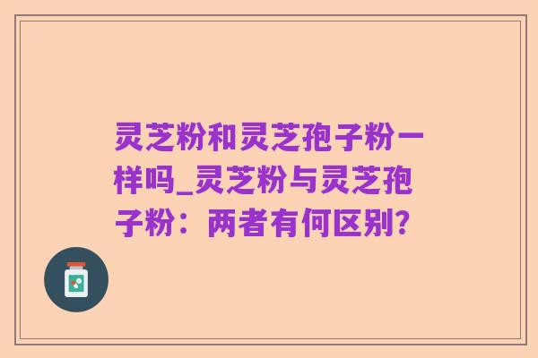 灵芝粉和灵芝孢子粉一样吗_灵芝粉与灵芝孢子粉:两者有何区别?