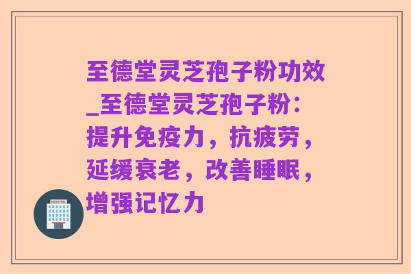 至德堂灵芝孢子粉功效_至德堂灵芝孢子粉:提升免疫力,抗疲劳,延缓衰老,改善睡眠,增强记忆力