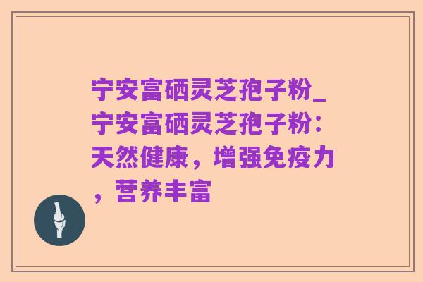 宁安富硒灵芝孢子粉_宁安富硒灵芝孢子粉：天然健康，增强免疫力，营养丰富
