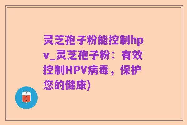 灵芝孢子粉能控制hpv_灵芝孢子粉:有效控制HPV病毒,保护您的健康)
