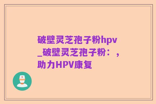 破壁灵芝孢子粉hpv_破壁灵芝孢子粉:,助力HPV康复