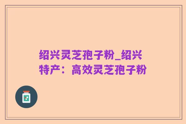 绍兴灵芝孢子粉_绍兴特产:高效灵芝孢子粉