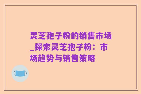 灵芝孢子粉的销售市场_探索灵芝孢子粉:市场趋势与销售策略