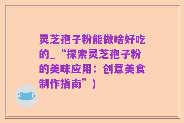 灵芝孢子粉能做啥好吃的_“探索灵芝孢子粉的美味应用:创意美食制作指南”)