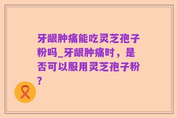 牙龈肿痛能吃灵芝孢子粉吗_牙龈肿痛时,是否可以服用灵芝孢子粉?