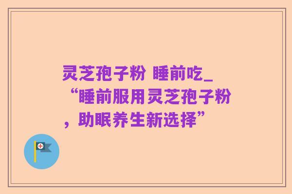 灵芝孢子粉 睡前吃_“睡前服用灵芝孢子粉，助眠养生新选择”