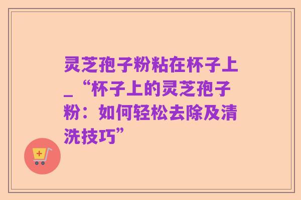 灵芝孢子粉粘在杯子上_“杯子上的灵芝孢子粉：如何轻松去除及清洗技巧”