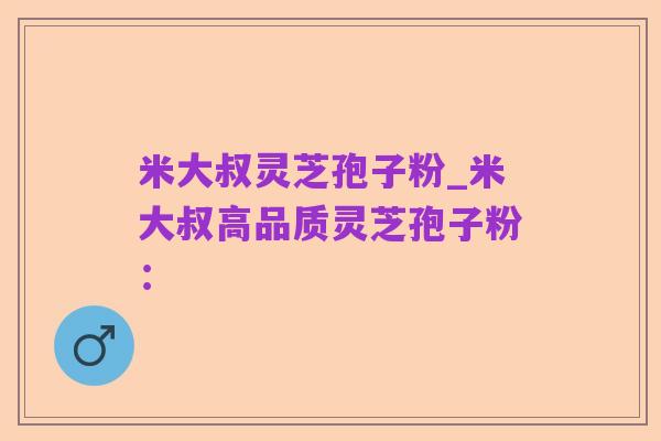 米大叔灵芝孢子粉_米大叔高品质灵芝孢子粉：