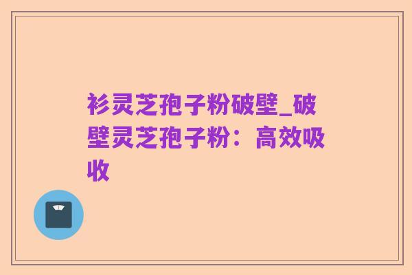 衫灵芝孢子粉破壁_破壁灵芝孢子粉：高效吸收