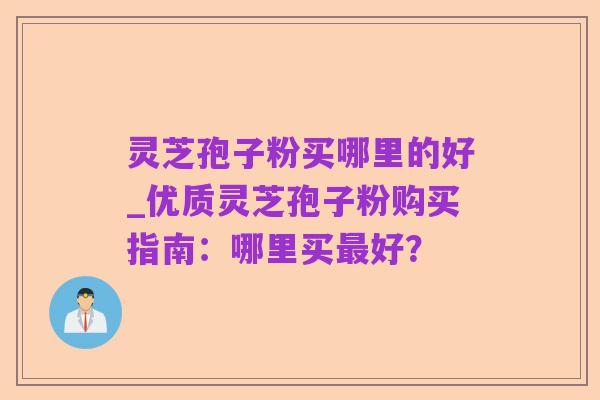 灵芝孢子粉买哪里的好_优质灵芝孢子粉购买指南：哪里买最好？