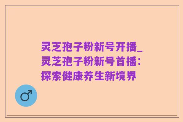 灵芝孢子粉新号开播_灵芝孢子粉新号首播:探索健康养生新境界