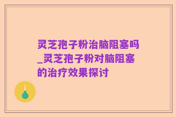 灵芝孢子粉治脑阻塞吗_灵芝孢子粉对脑阻塞的治疗效果探讨