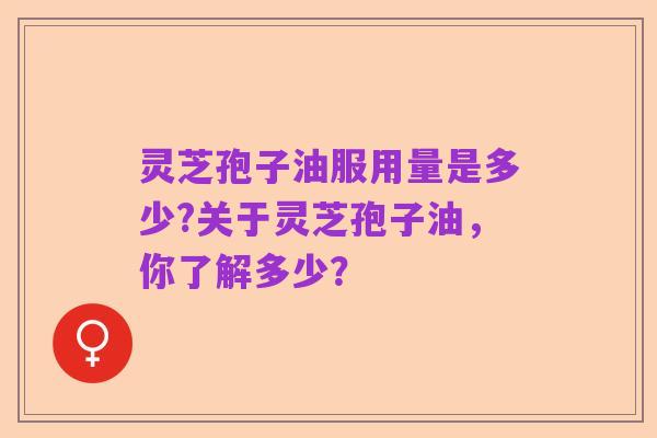 灵芝孢子油服用量是多少?关于灵芝孢子油,你了解多少?