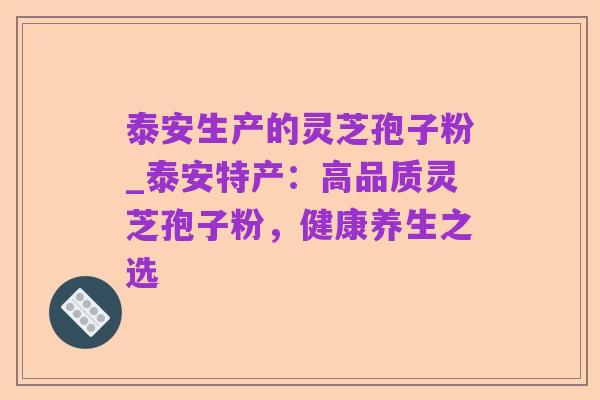 泰安生产的灵芝孢子粉_泰安特产：高品质灵芝孢子粉，健康养生之选