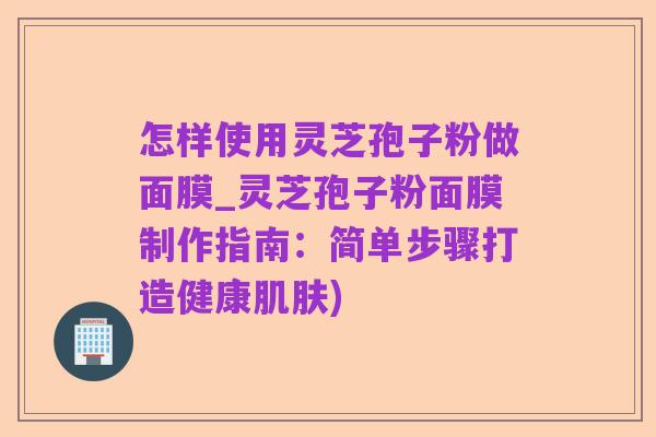 怎样使用灵芝孢子粉做面膜_灵芝孢子粉面膜制作指南：简单步骤打造健康肌肤)