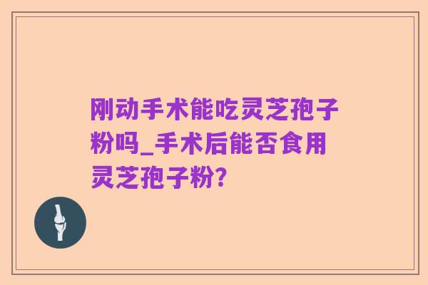 刚动手术能吃灵芝孢子粉吗_手术后能否食用灵芝孢子粉？
