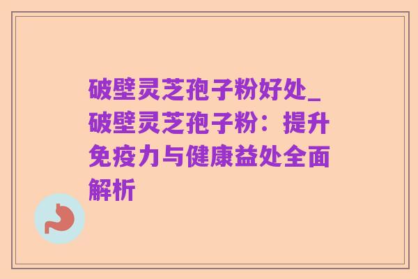 破壁灵芝孢子粉好处_破壁灵芝孢子粉:提升免疫力与健康益处全面解析