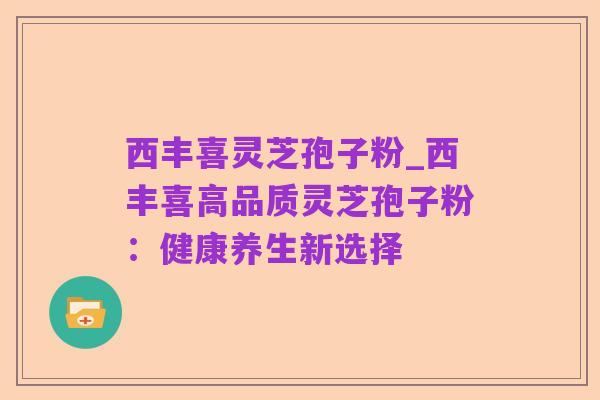 西丰喜灵芝孢子粉_西丰喜高品质灵芝孢子粉:健康养生新选择