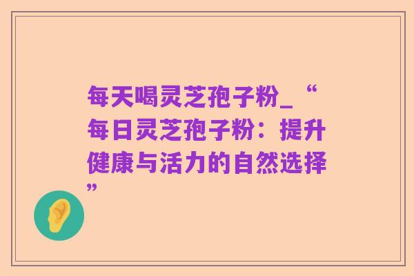每天喝灵芝孢子粉_“每日灵芝孢子粉:提升健康与活力的自然选择”