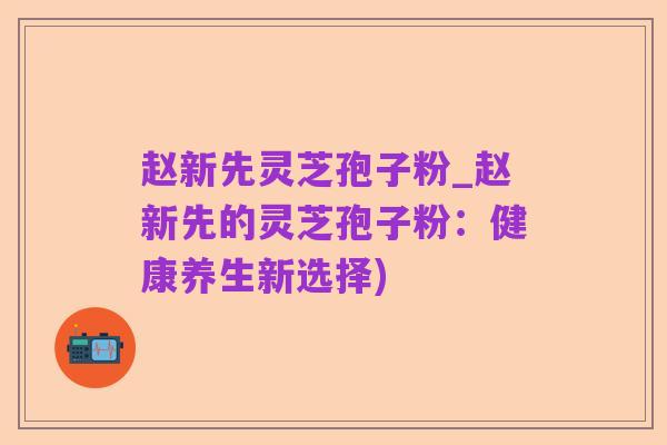 赵新先灵芝孢子粉_赵新先的灵芝孢子粉：健康养生新选择)