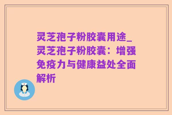 灵芝孢子粉胶囊用途_灵芝孢子粉胶囊:增强免疫力与健康益处全面解析