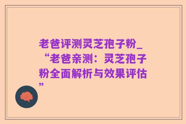 老爸评测灵芝孢子粉_“老爸亲测:灵芝孢子粉全面解析与效果评估”