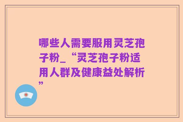 哪些人需要服用灵芝孢子粉_“灵芝孢子粉适用人群及健康益处解析”
