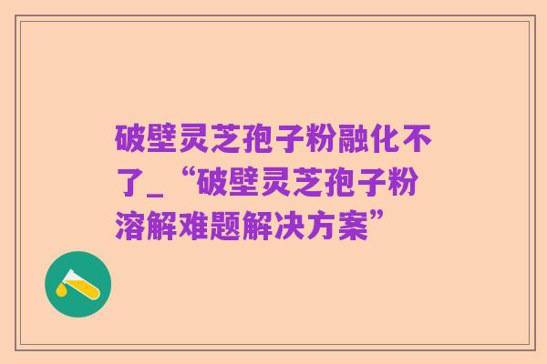 破壁灵芝孢子粉融化不了_“破壁灵芝孢子粉溶解难题解决方案”