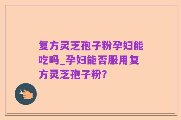 复方灵芝孢子粉孕妇能吃吗_孕妇能否服用复方灵芝孢子粉?