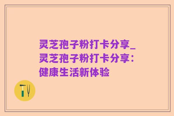 灵芝孢子粉打卡分享_灵芝孢子粉打卡分享:健康生活新体验
