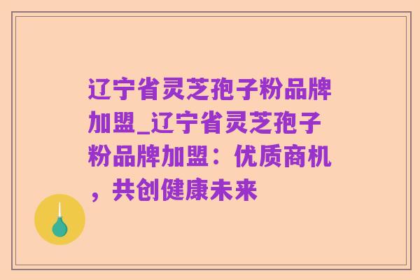 辽宁省灵芝孢子粉品牌加盟_辽宁省灵芝孢子粉品牌加盟:优质商机,共创健康未来