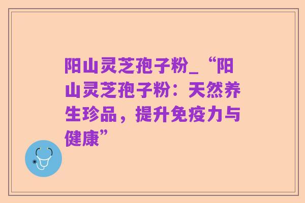 阳山灵芝孢子粉_“阳山灵芝孢子粉:天然养生珍品,提升免疫力与健康”
