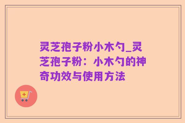 灵芝孢子粉小木勺_灵芝孢子粉:小木勺的神奇功效与使用方法