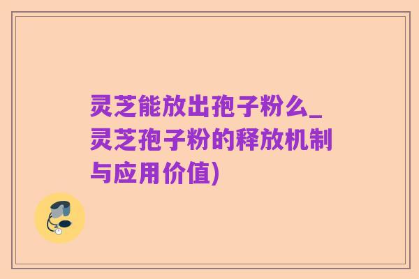 灵芝能放出孢子粉么_灵芝孢子粉的释放机制与应用价值)